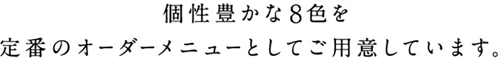 個性豊かな8色を定番のオーダーメニューとしてご用意しています。