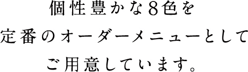 個性豊かな8色を定番のオーダーメニューとしてご用意しています。